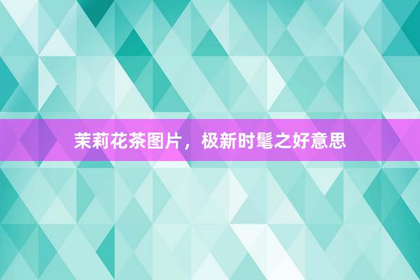 茉莉花茶图片,极新时髦之好意思